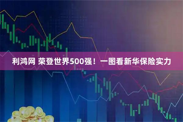 利鸿网 荣登世界500强！一图看新华保险实力