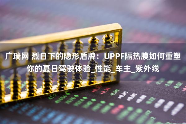 广瑞网 烈日下的隐形盾牌：UPPF隔热膜如何重塑你的夏日驾驶体验_性能_车主_紫外线