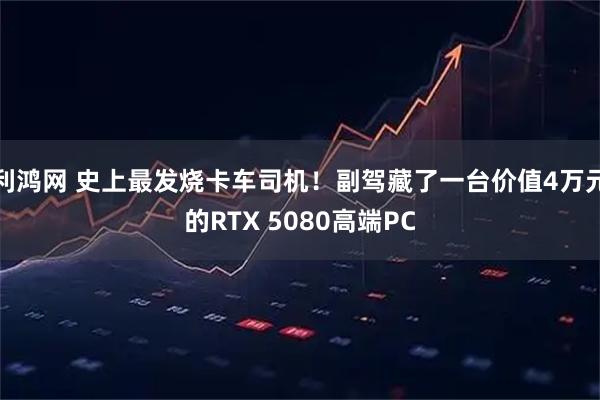 利鸿网 史上最发烧卡车司机！副驾藏了一台价值4万元的RTX 5080高端PC