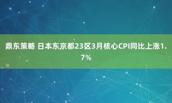 鼎东策略 日本东京都23区3月核心CPI同比上涨1.7%