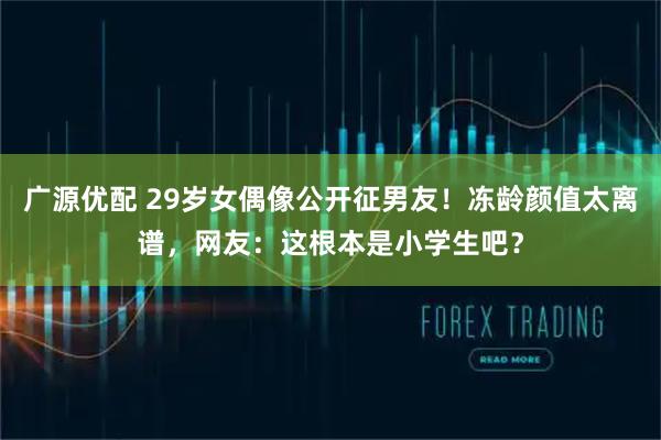 广源优配 29岁女偶像公开征男友！冻龄颜值太离谱，网友：这根本是小学生吧？