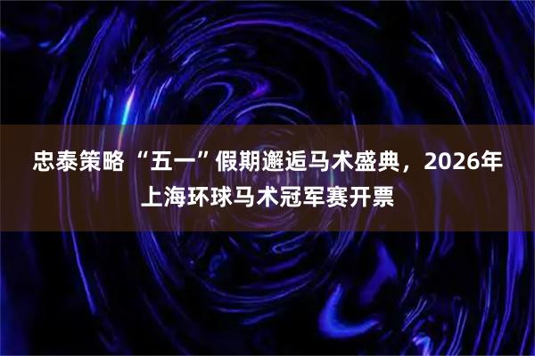 忠泰策略 “五一”假期邂逅马术盛典,2026年上海环球马术冠军赛开票
