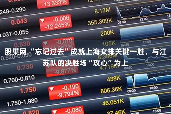 股巢网 “忘记过去”成就上海女排关键一胜，与江苏队的决胜场“攻心”为上