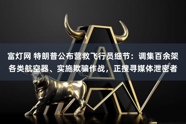 富灯网 特朗普公布营救飞行员细节：调集百余架各类航空器、实施欺骗作战，正搜寻媒体泄密者