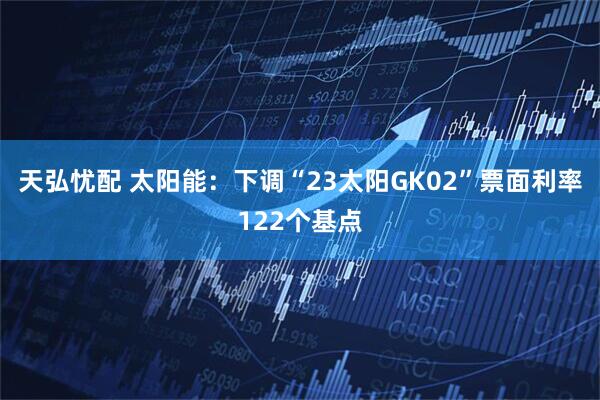 天弘忧配 太阳能:下调“23太阳GK02”票面利率122个基点