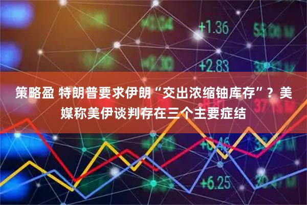 策略盈 特朗普要求伊朗“交出浓缩铀库存”？美媒称美伊谈判存在三个主要症结