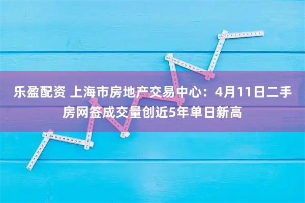 乐盈配资 上海市房地产交易中心：4月11日二手房网签成交量创近5年单日新高