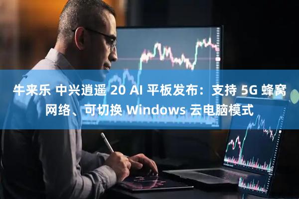 牛来乐 中兴逍遥 20 AI 平板发布：支持 5G 蜂窝网络、可切换 Windows 云电脑模式