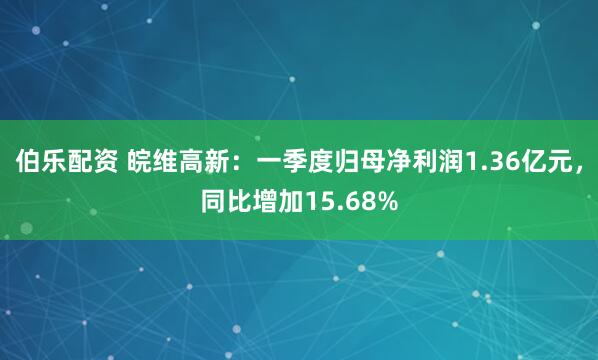 伯乐配资 皖维高新：一季度归母净利润1.36亿元，同比增加15.68%