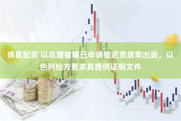 博星配资 以总理被曝已申请推迟贪腐案出庭，以色列检方要求其提供证明文件